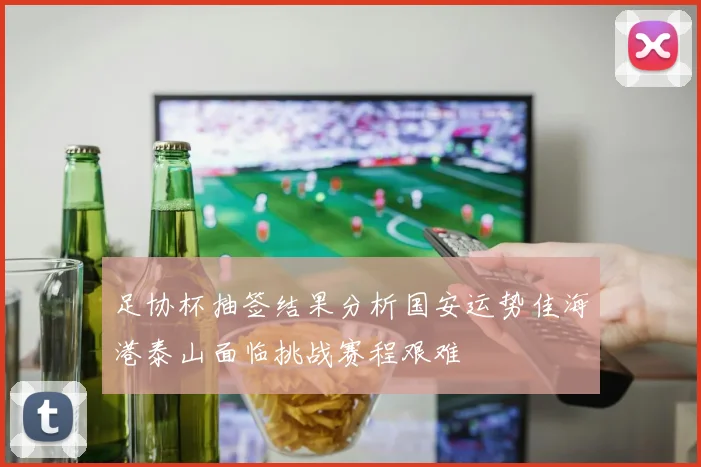 足协杯抽签结果分析国安运势佳海港泰山面临挑战赛程艰难