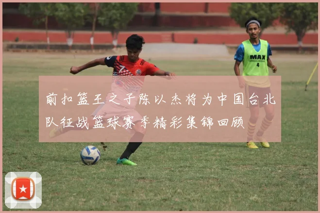 前扣篮王之子陈以杰将为中国台北队征战篮球赛季精彩集锦回顾