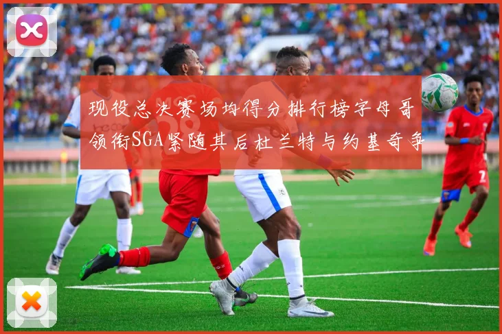 现役总决赛场均得分排行榜字母哥领衔SGA紧随其后杜兰特与约基奇争夺第三名