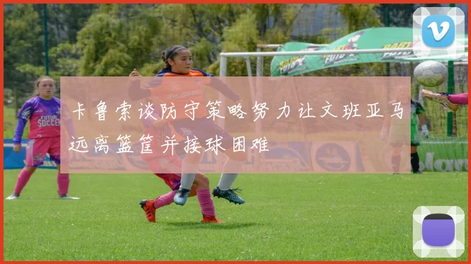 卡鲁索谈防守策略努力让文班亚马远离篮筐并接球困难