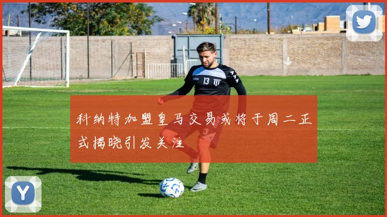 科纳特加盟皇马交易或将于周二正式揭晓引发关注