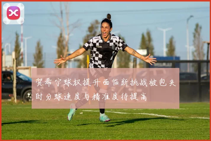 贺希宁球权提升面临新挑战被包夹时分球速度与精准度待提高