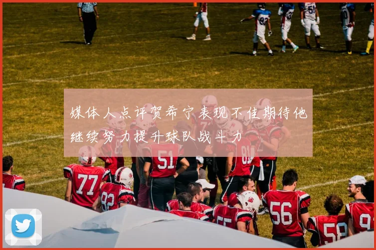 媒体人点评贺希宁表现不佳期待他继续努力提升球队战斗力