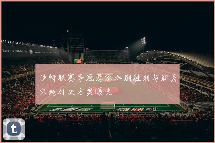 沙特联赛争冠悬念加剧胜利与新月末轮对决方案曝光