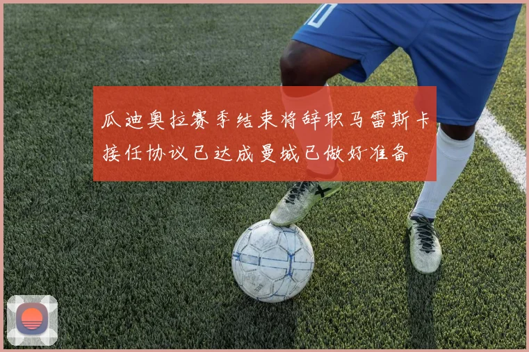 瓜迪奥拉赛季结束将辞职马雷斯卡接任协议已达成曼城已做好准备