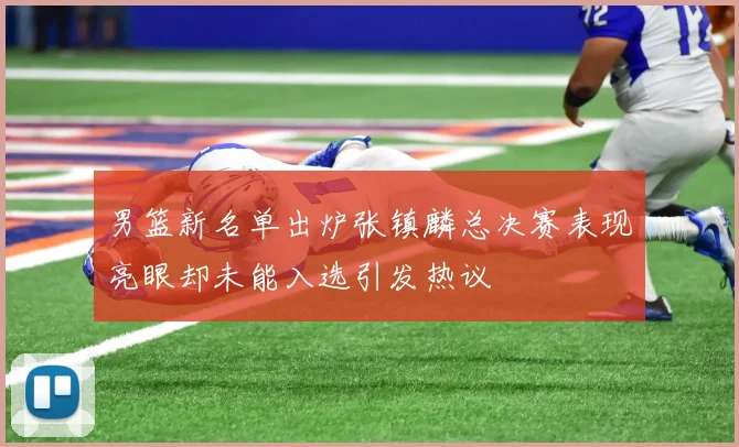 男篮新名单出炉张镇麟总决赛表现亮眼却未能入选引发热议