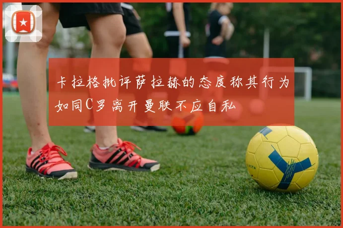 卡拉格批评萨拉赫的态度称其行为如同C罗离开曼联不应自私