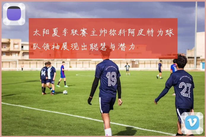 太阳夏季联赛主帅称科阿皮特为球队领袖展现出聪慧与潜力