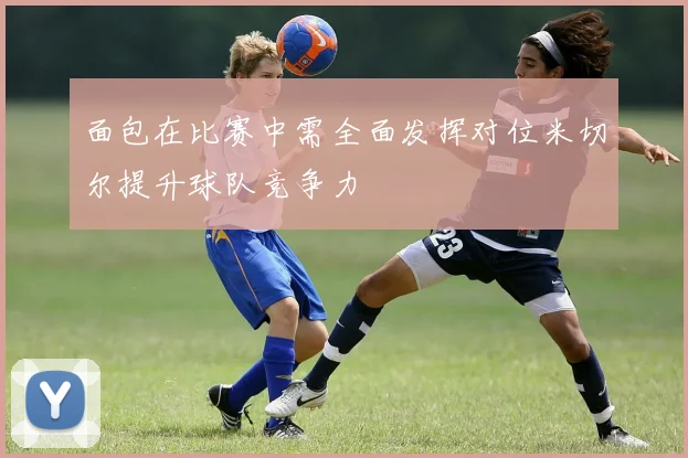 面包在比赛中需全面发挥对位米切尔提升球队竞争力