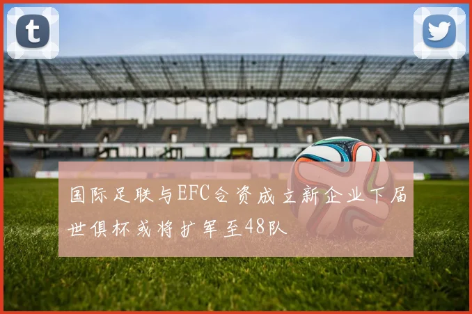 国际足联与EFC合资成立新企业下届世俱杯或将扩军至48队