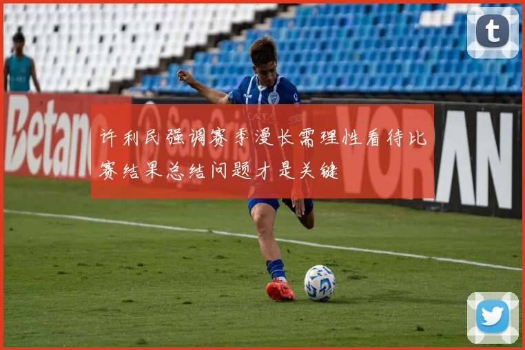 许利民强调赛季漫长需理性看待比赛结果总结问题才是关键
