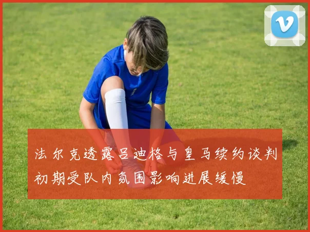 法尔克透露吕迪格与皇马续约谈判初期受队内氛围影响进展缓慢