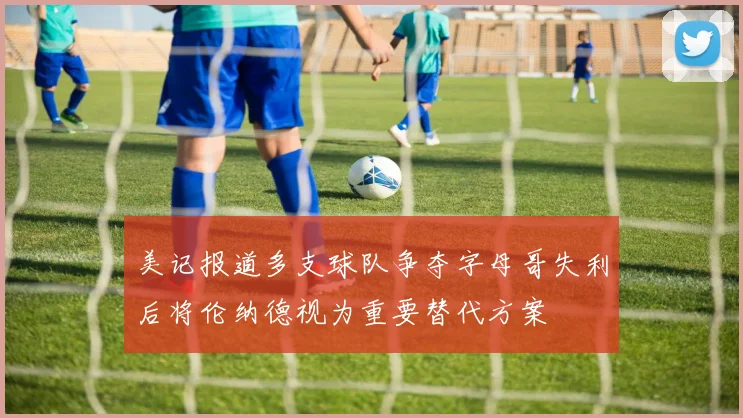 美记报道多支球队争夺字母哥失利后将伦纳德视为重要替代方案