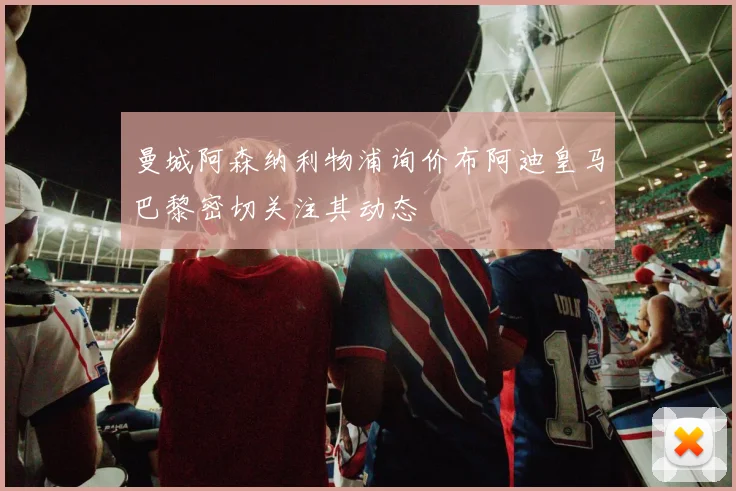 曼城阿森纳利物浦询价布阿迪皇马巴黎密切关注其动态