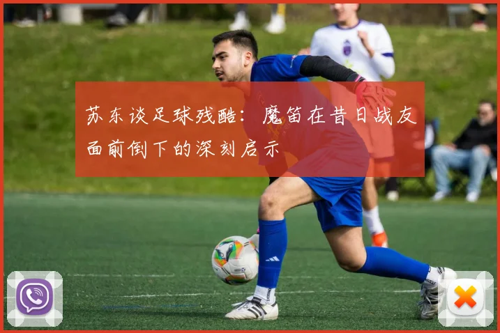 苏东谈足球残酷：魔笛在昔日战友面前倒下的深刻启示