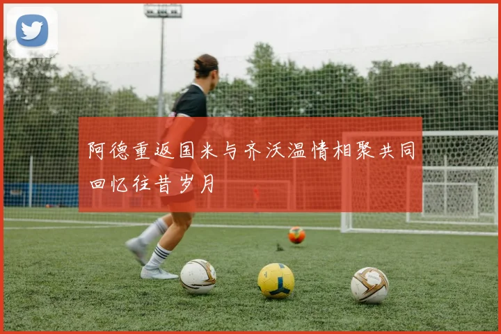 阿德重返国米与齐沃温情相聚共同回忆往昔岁月